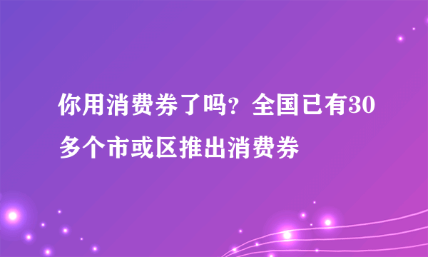 你用消费券了吗？全国已有30多个市或区推出消费券