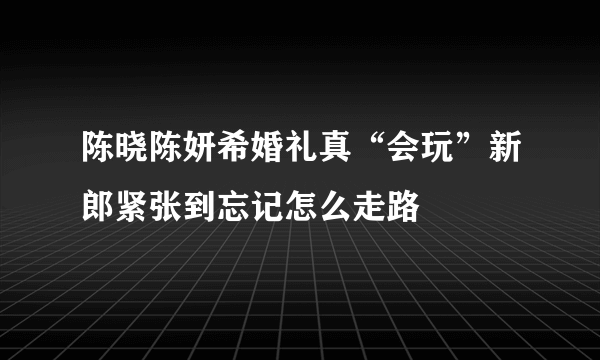 陈晓陈妍希婚礼真“会玩”新郎紧张到忘记怎么走路