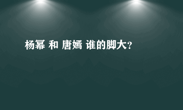 杨幂 和 唐嫣 谁的脚大？