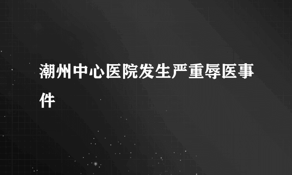 潮州中心医院发生严重辱医事件