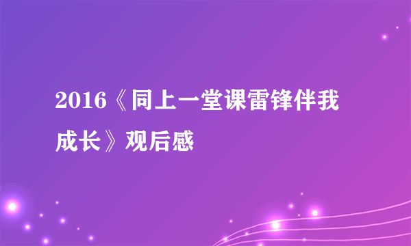 2016《同上一堂课雷锋伴我成长》观后感