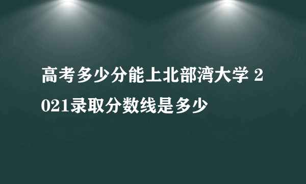 高考多少分能上北部湾大学 2021录取分数线是多少