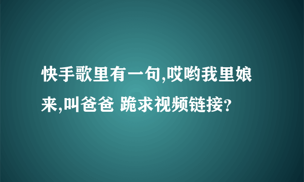 快手歌里有一句,哎哟我里娘来,叫爸爸 跪求视频链接？