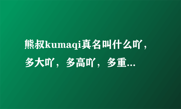 熊叔kumaqi真名叫什么吖，多大吖，多高吖，多重吖，好帅吖？