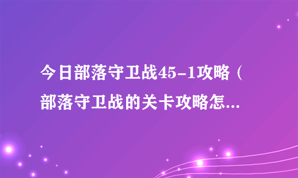 今日部落守卫战45-1攻略（部落守卫战的关卡攻略怎么只有1~4的攻略，没有第5小关得攻略了）