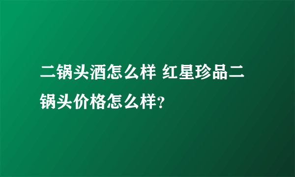 二锅头酒怎么样 红星珍品二锅头价格怎么样？