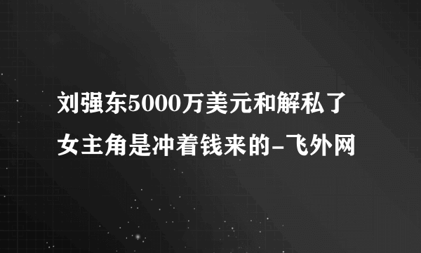 刘强东5000万美元和解私了 女主角是冲着钱来的-飞外网