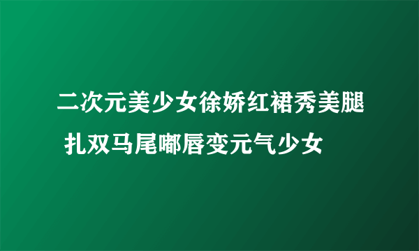 二次元美少女徐娇红裙秀美腿 扎双马尾嘟唇变元气少女