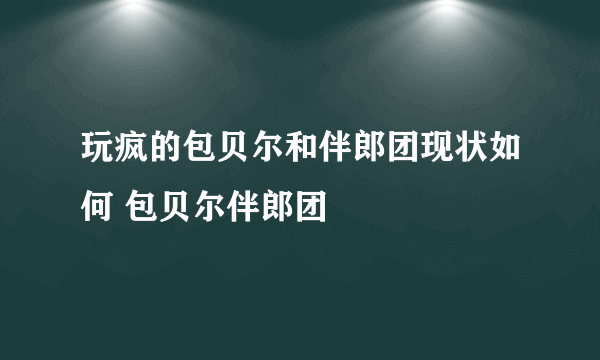 玩疯的包贝尔和伴郎团现状如何 包贝尔伴郎团