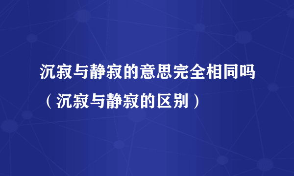 沉寂与静寂的意思完全相同吗（沉寂与静寂的区别）