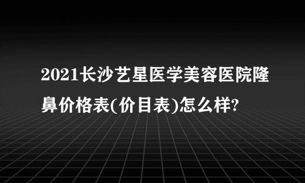 2021长沙艺星医学美容医院隆鼻价格表(价目表)怎么样?