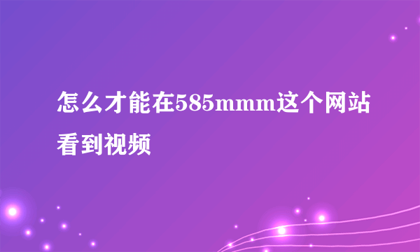 怎么才能在585mmm这个网站看到视频