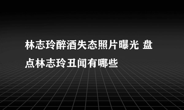 林志玲醉酒失态照片曝光 盘点林志玲丑闻有哪些