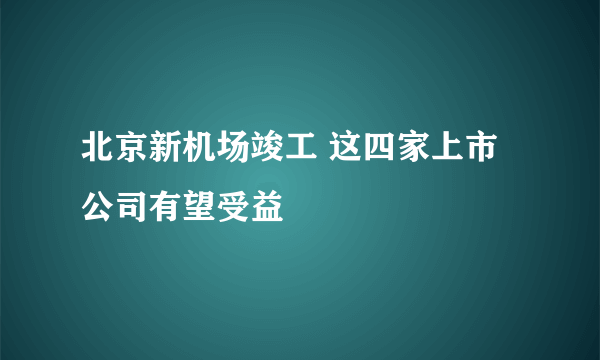 北京新机场竣工 这四家上市公司有望受益