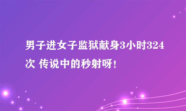 男子进女子监狱献身3小时324次 传说中的秒射呀！