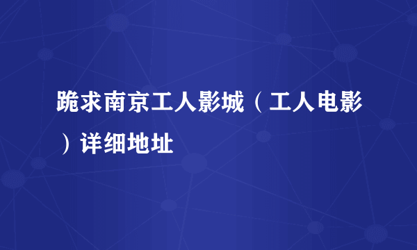 跪求南京工人影城（工人电影）详细地址