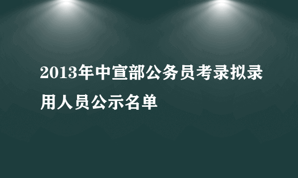 2013年中宣部公务员考录拟录用人员公示名单