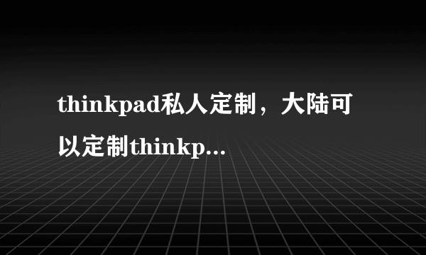 thinkpad私人定制，大陆可以定制thinkpad吗定制者请谨慎