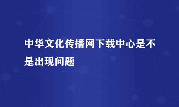 中华文化传播网下载中心是不是出现问题