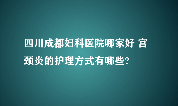 四川成都妇科医院哪家好 宫颈炎的护理方式有哪些?