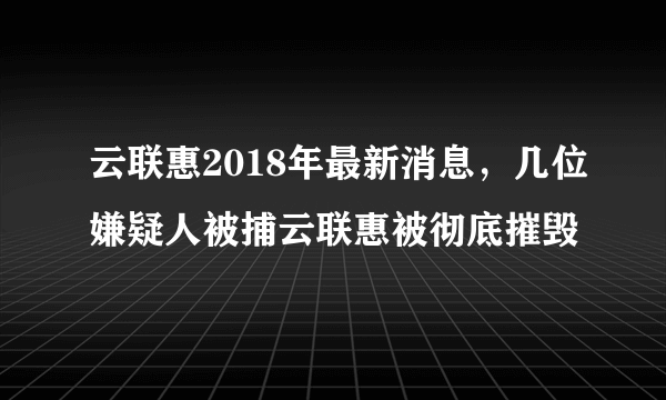 云联惠2018年最新消息，几位嫌疑人被捕云联惠被彻底摧毁