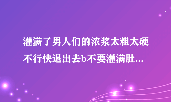 灌满了男人们的浓浆太粗太硬不行快退出去b不要灌满肚子情感口述