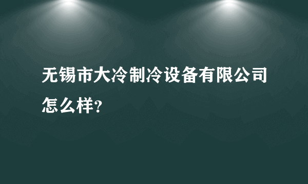 无锡市大冷制冷设备有限公司怎么样？