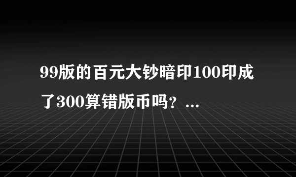 99版的百元大钞暗印100印成了300算错版币吗？值多少钱？