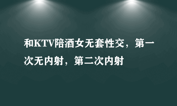 和KTV陪酒女无套性交，第一次无内射，第二次内射