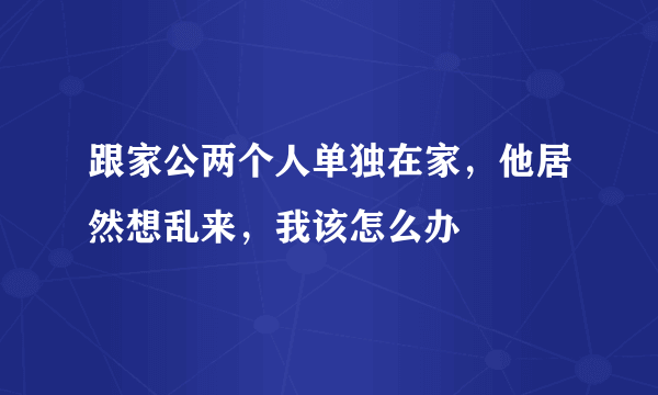 跟家公两个人单独在家，他居然想乱来，我该怎么办