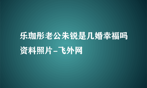 乐珈彤老公朱锐是几婚幸福吗资料照片-飞外网