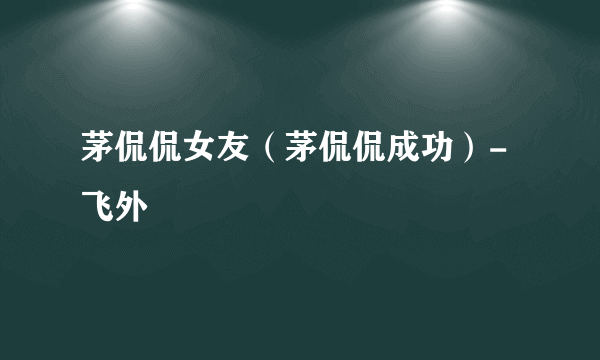 茅侃侃女友（茅侃侃成功）-飞外