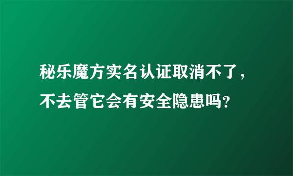 秘乐魔方实名认证取消不了，不去管它会有安全隐患吗？