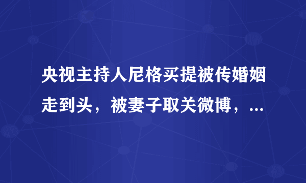 央视主持人尼格买提被传婚姻走到头，被妻子取关微博，双方无互动，咋回事？