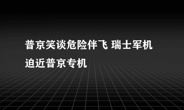 普京笑谈危险伴飞 瑞士军机迫近普京专机