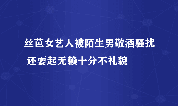 丝芭女艺人被陌生男敬酒骚扰 还耍起无赖十分不礼貌