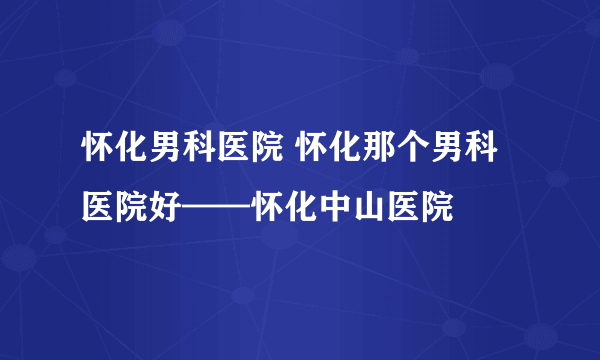 怀化男科医院 怀化那个男科医院好——怀化中山医院