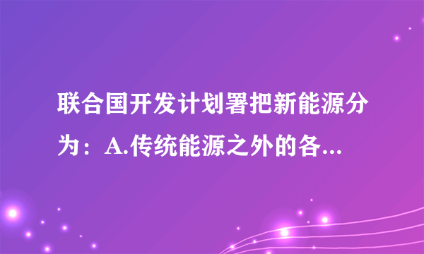 联合国开发计划署把新能源分为：A.传统能源之外的各种能源形式B.