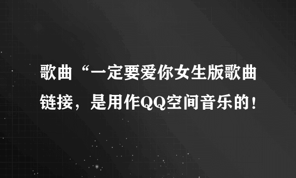 歌曲“一定要爱你女生版歌曲链接，是用作QQ空间音乐的！