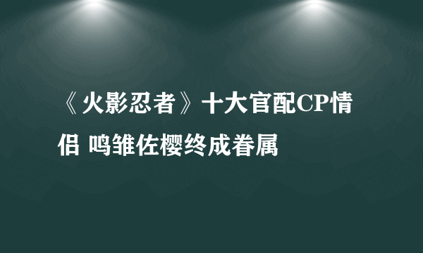 《火影忍者》十大官配CP情侣 鸣雏佐樱终成眷属