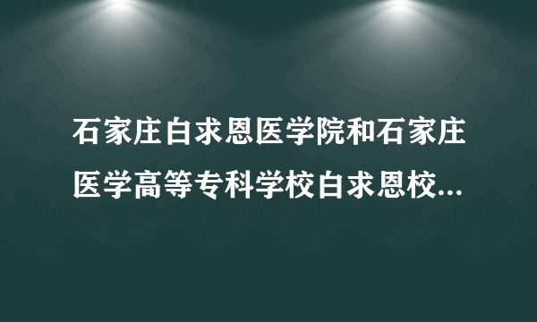 石家庄白求恩医学院和石家庄医学高等专科学校白求恩校区是一个学校吗