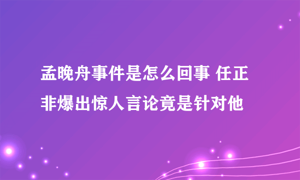 孟晚舟事件是怎么回事 任正非爆出惊人言论竟是针对他