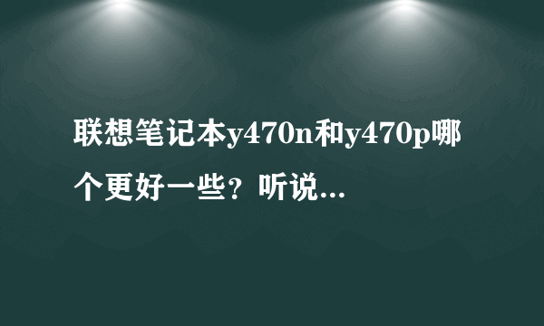 联想笔记本y470n和y470p哪个更好一些？听说y470p有很多问题真的吗？