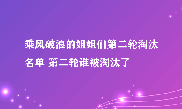 乘风破浪的姐姐们第二轮淘汰名单 第二轮谁被淘汰了