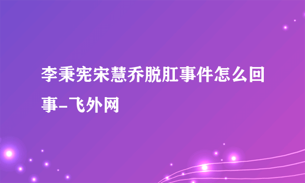 李秉宪宋慧乔脱肛事件怎么回事-飞外网