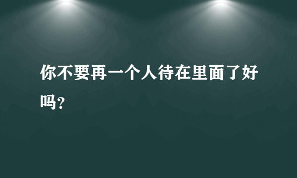 你不要再一个人待在里面了好吗？