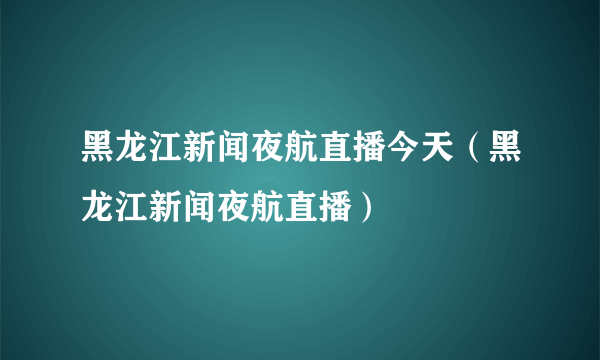 黑龙江新闻夜航直播今天（黑龙江新闻夜航直播）