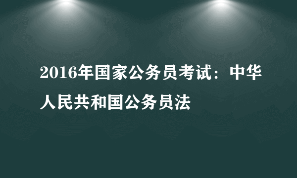 2016年国家公务员考试：中华人民共和国公务员法