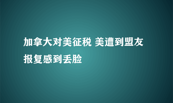 加拿大对美征税 美遭到盟友报复感到丢脸