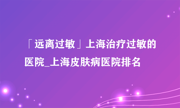 「远离过敏」上海治疗过敏的医院_上海皮肤病医院排名